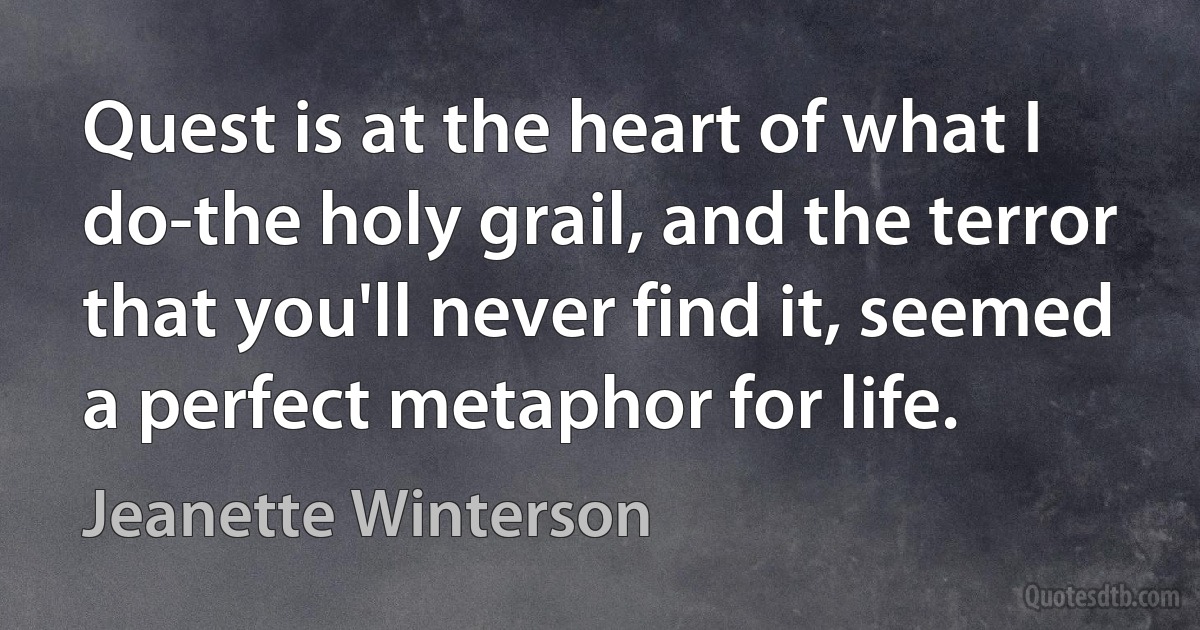 Quest is at the heart of what I do-the holy grail, and the terror that you'll never find it, seemed a perfect metaphor for life. (Jeanette Winterson)