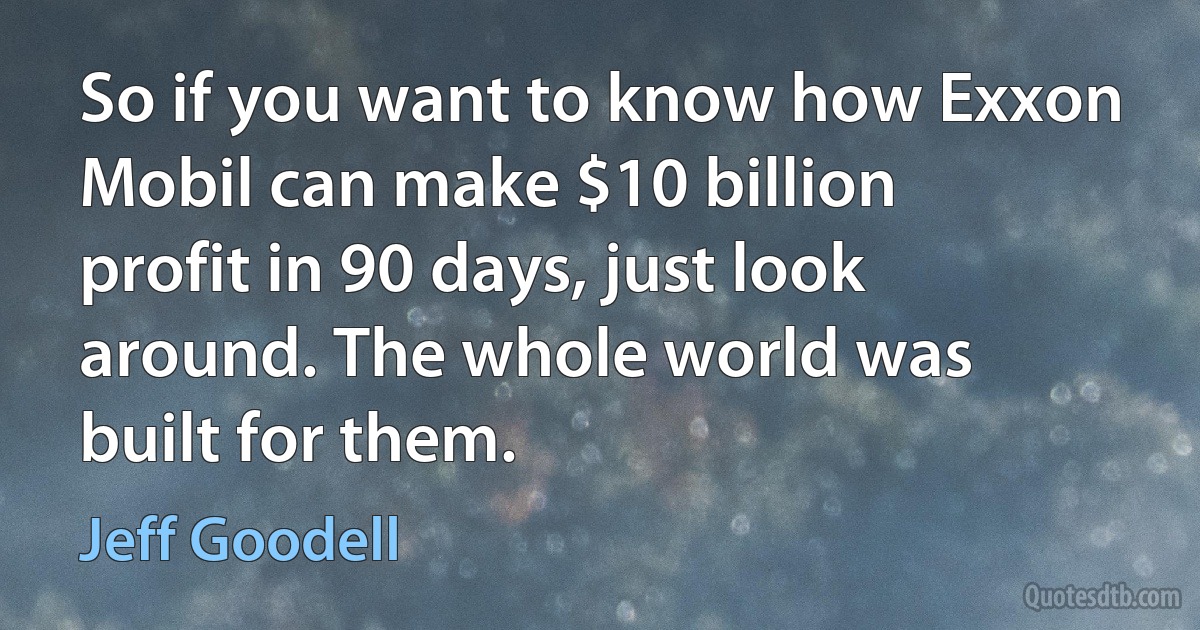 So if you want to know how Exxon Mobil can make $10 billion profit in 90 days, just look around. The whole world was built for them. (Jeff Goodell)