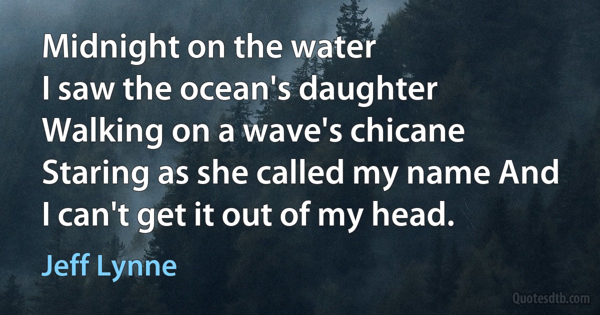 Midnight on the water
I saw the ocean's daughter
Walking on a wave's chicane
Staring as she called my name And I can't get it out of my head. (Jeff Lynne)