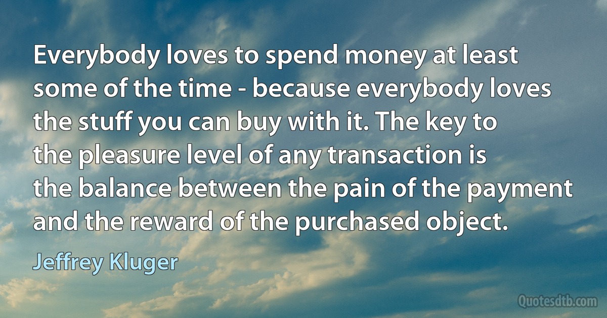 Everybody loves to spend money at least some of the time - because everybody loves the stuff you can buy with it. The key to the pleasure level of any transaction is the balance between the pain of the payment and the reward of the purchased object. (Jeffrey Kluger)