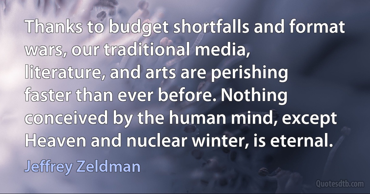 Thanks to budget shortfalls and format wars, our traditional media, literature, and arts are perishing faster than ever before. Nothing conceived by the human mind, except Heaven and nuclear winter, is eternal. (Jeffrey Zeldman)