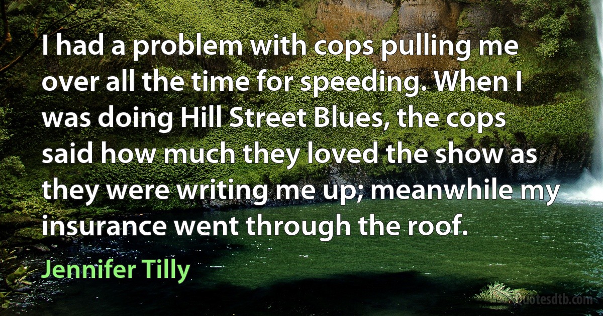 I had a problem with cops pulling me over all the time for speeding. When I was doing Hill Street Blues, the cops said how much they loved the show as they were writing me up; meanwhile my insurance went through the roof. (Jennifer Tilly)