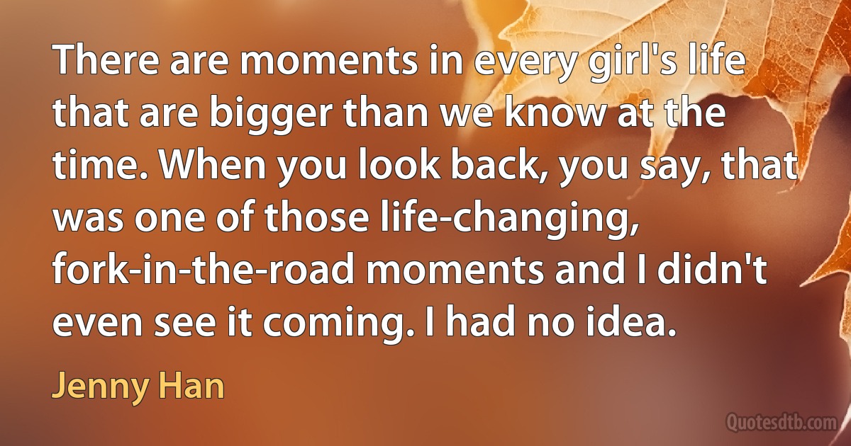 There are moments in every girl's life that are bigger than we know at the time. When you look back, you say, that was one of those life-changing,
fork-in-the-road moments and I didn't even see it coming. I had no idea. (Jenny Han)