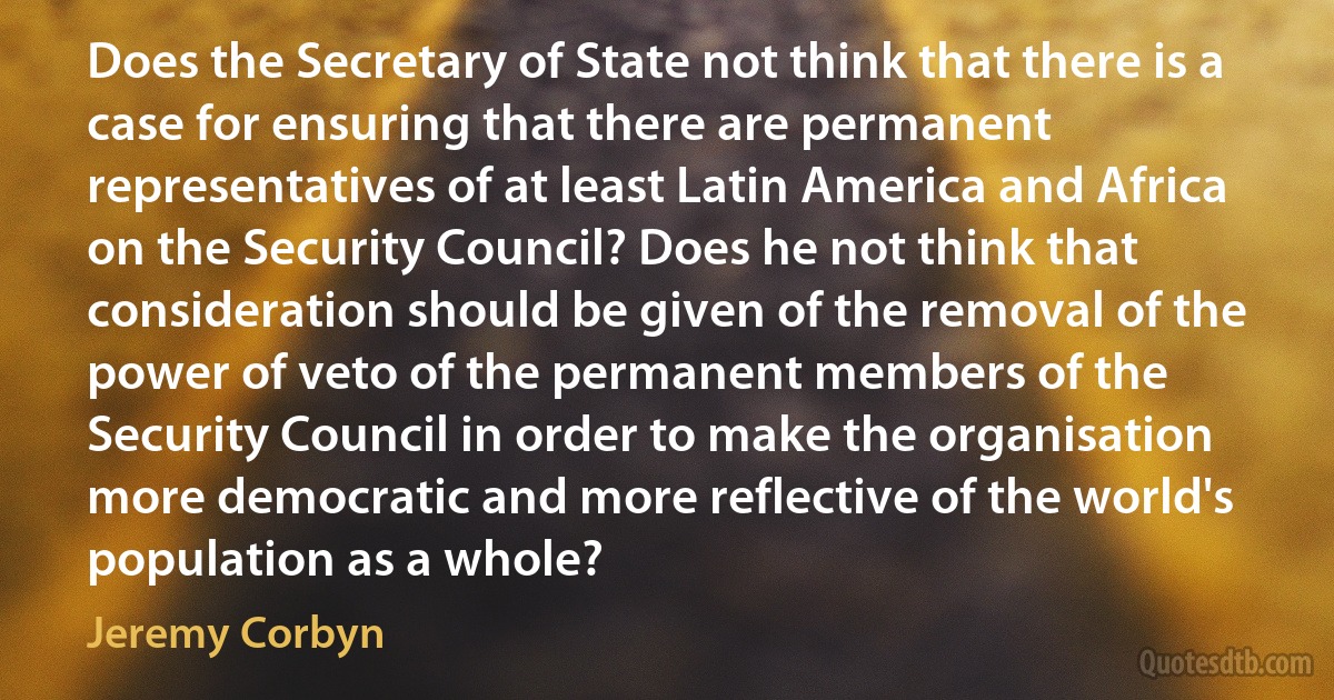 Does the Secretary of State not think that there is a case for ensuring that there are permanent representatives of at least Latin America and Africa on the Security Council? Does he not think that consideration should be given of the removal of the power of veto of the permanent members of the Security Council in order to make the organisation more democratic and more reflective of the world's population as a whole? (Jeremy Corbyn)