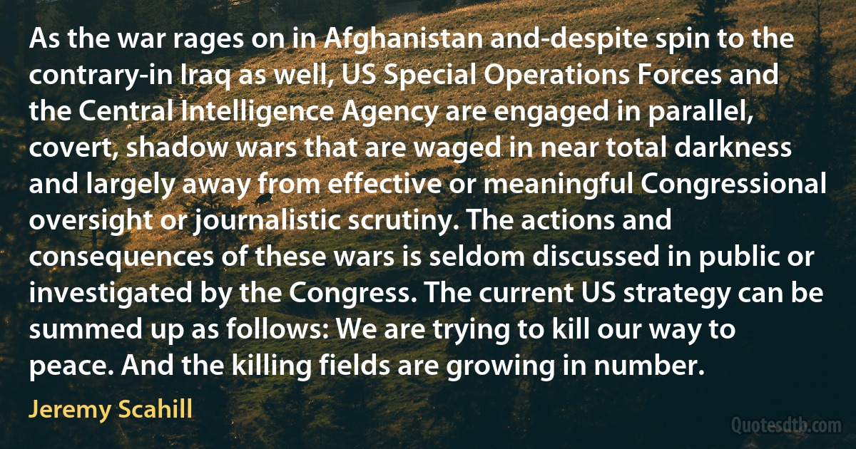 As the war rages on in Afghanistan and-despite spin to the contrary-in Iraq as well, US Special Operations Forces and the Central Intelligence Agency are engaged in parallel, covert, shadow wars that are waged in near total darkness and largely away from effective or meaningful Congressional oversight or journalistic scrutiny. The actions and consequences of these wars is seldom discussed in public or investigated by the Congress. The current US strategy can be summed up as follows: We are trying to kill our way to peace. And the killing fields are growing in number. (Jeremy Scahill)