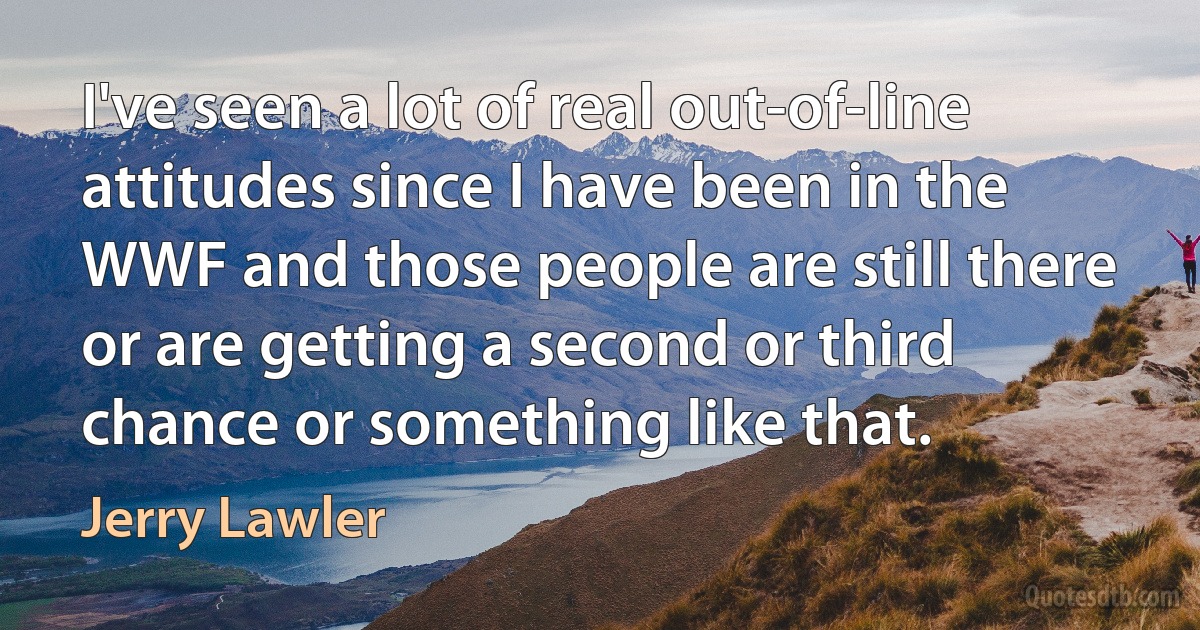 I've seen a lot of real out-of-line attitudes since I have been in the WWF and those people are still there or are getting a second or third chance or something like that. (Jerry Lawler)