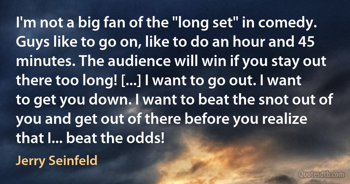 I'm not a big fan of the "long set" in comedy. Guys like to go on, like to do an hour and 45 minutes. The audience will win if you stay out there too long! [...] I want to go out. I want to get you down. I want to beat the snot out of you and get out of there before you realize that I... beat the odds! (Jerry Seinfeld)