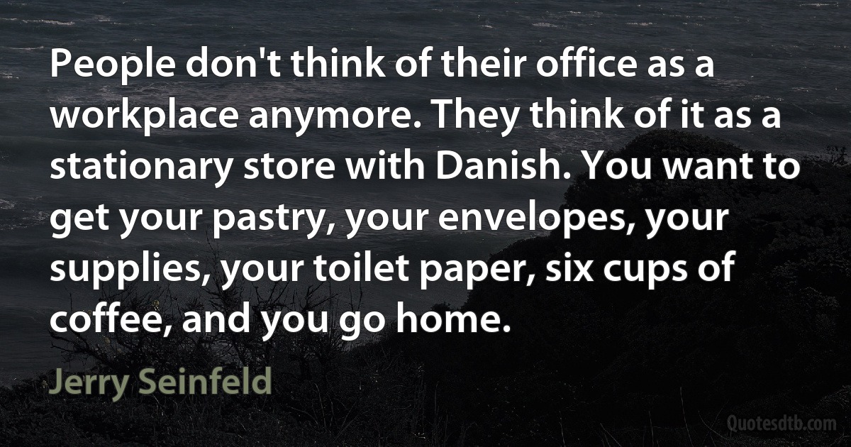 People don't think of their office as a workplace anymore. They think of it as a stationary store with Danish. You want to get your pastry, your envelopes, your supplies, your toilet paper, six cups of coffee, and you go home. (Jerry Seinfeld)