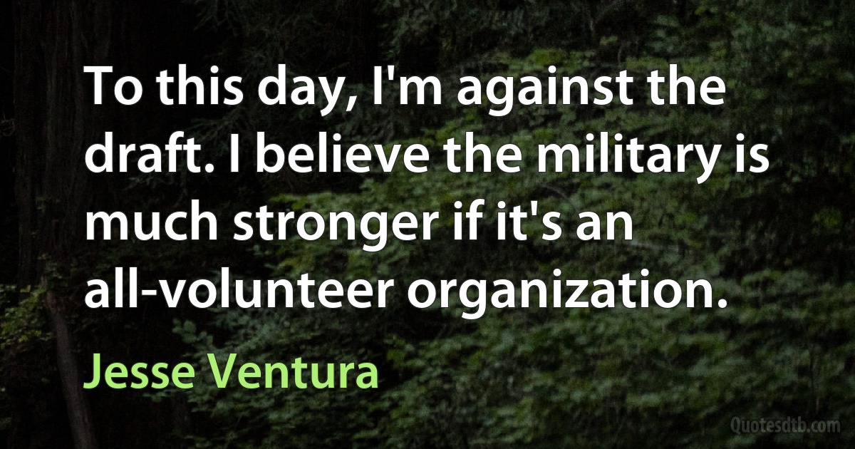 To this day, I'm against the draft. I believe the military is much stronger if it's an all-volunteer organization. (Jesse Ventura)