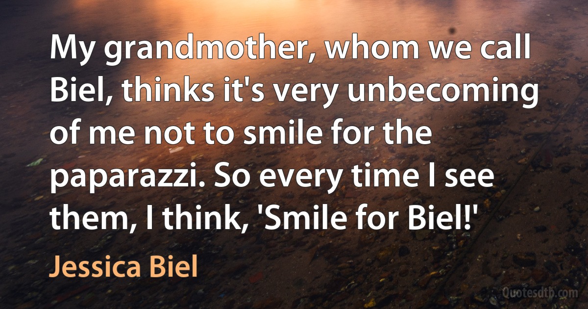 My grandmother, whom we call Biel, thinks it's very unbecoming of me not to smile for the paparazzi. So every time I see them, I think, 'Smile for Biel!' (Jessica Biel)