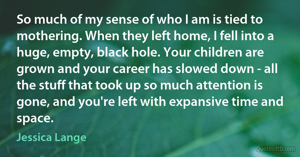 So much of my sense of who I am is tied to mothering. When they left home, I fell into a huge, empty, black hole. Your children are grown and your career has slowed down - all the stuff that took up so much attention is gone, and you're left with expansive time and space. (Jessica Lange)