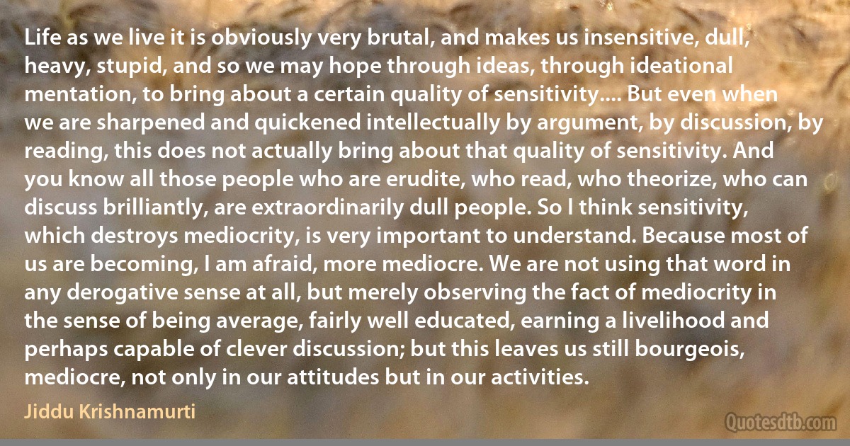 Life as we live it is obviously very brutal, and makes us insensitive, dull, heavy, stupid, and so we may hope through ideas, through ideational mentation, to bring about a certain quality of sensitivity.... But even when we are sharpened and quickened intellectually by argument, by discussion, by reading, this does not actually bring about that quality of sensitivity. And you know all those people who are erudite, who read, who theorize, who can discuss brilliantly, are extraordinarily dull people. So I think sensitivity, which destroys mediocrity, is very important to understand. Because most of us are becoming, I am afraid, more mediocre. We are not using that word in any derogative sense at all, but merely observing the fact of mediocrity in the sense of being average, fairly well educated, earning a livelihood and perhaps capable of clever discussion; but this leaves us still bourgeois, mediocre, not only in our attitudes but in our activities. (Jiddu Krishnamurti)