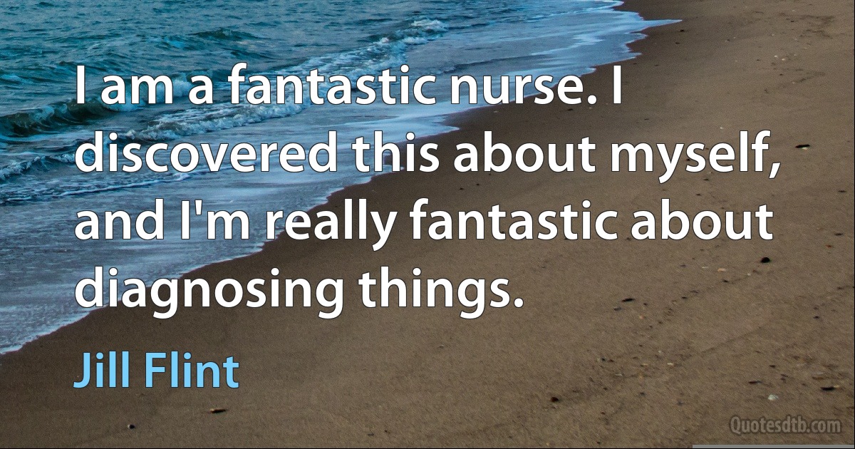 I am a fantastic nurse. I discovered this about myself, and I'm really fantastic about diagnosing things. (Jill Flint)