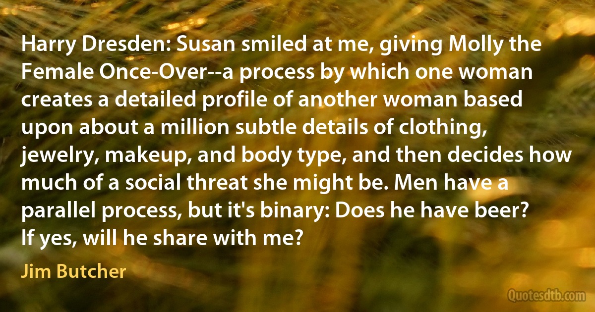 Harry Dresden: Susan smiled at me, giving Molly the Female Once-Over--a process by which one woman creates a detailed profile of another woman based upon about a million subtle details of clothing, jewelry, makeup, and body type, and then decides how much of a social threat she might be. Men have a parallel process, but it's binary: Does he have beer? If yes, will he share with me? (Jim Butcher)