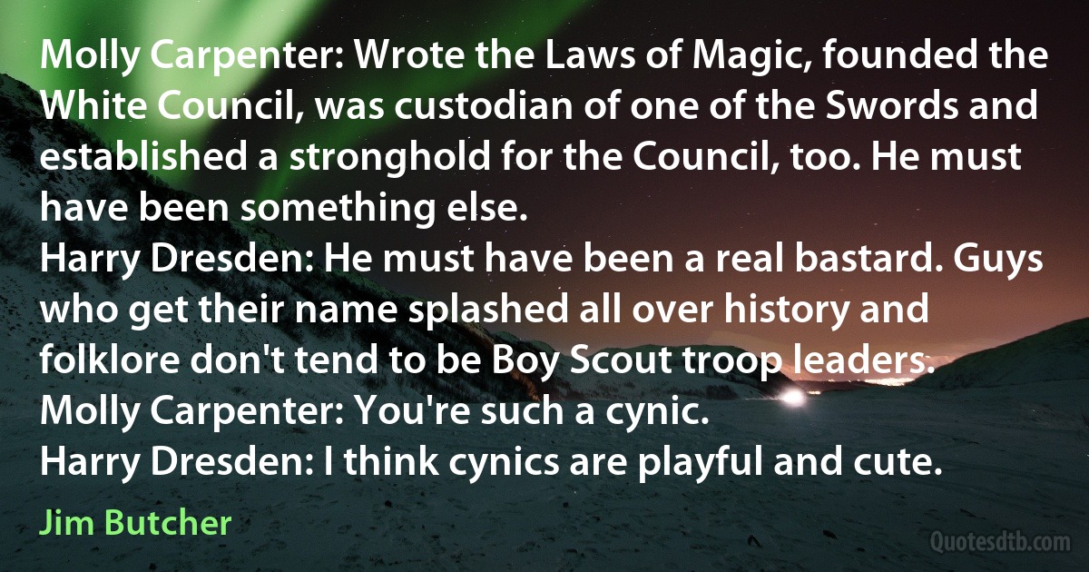 Molly Carpenter: Wrote the Laws of Magic, founded the White Council, was custodian of one of the Swords and established a stronghold for the Council, too. He must have been something else.
Harry Dresden: He must have been a real bastard. Guys who get their name splashed all over history and folklore don't tend to be Boy Scout troop leaders.
Molly Carpenter: You're such a cynic.
Harry Dresden: I think cynics are playful and cute. (Jim Butcher)