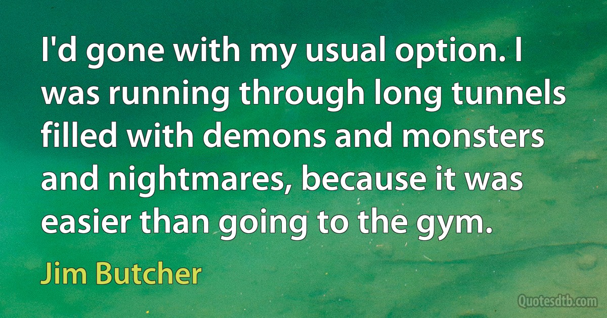 I'd gone with my usual option. I was running through long tunnels filled with demons and monsters and nightmares, because it was easier than going to the gym. (Jim Butcher)