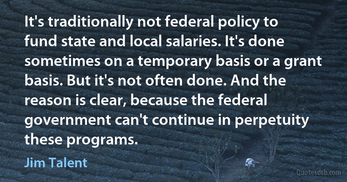 It's traditionally not federal policy to fund state and local salaries. It's done sometimes on a temporary basis or a grant basis. But it's not often done. And the reason is clear, because the federal government can't continue in perpetuity these programs. (Jim Talent)