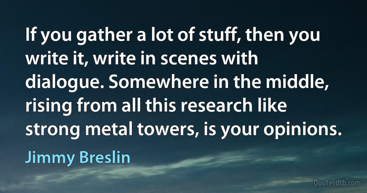 If you gather a lot of stuff, then you write it, write in scenes with dialogue. Somewhere in the middle, rising from all this research like strong metal towers, is your opinions. (Jimmy Breslin)