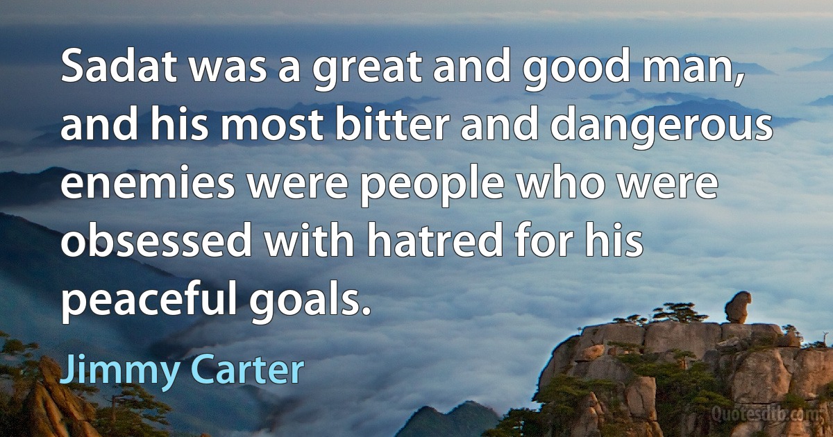 Sadat was a great and good man, and his most bitter and dangerous enemies were people who were obsessed with hatred for his peaceful goals. (Jimmy Carter)