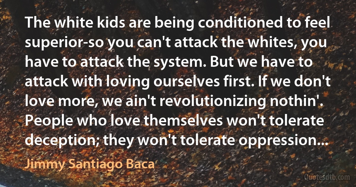 The white kids are being conditioned to feel superior-so you can't attack the whites, you have to attack the system. But we have to attack with loving ourselves first. If we don't love more, we ain't revolutionizing nothin'. People who love themselves won't tolerate deception; they won't tolerate oppression... (Jimmy Santiago Baca)