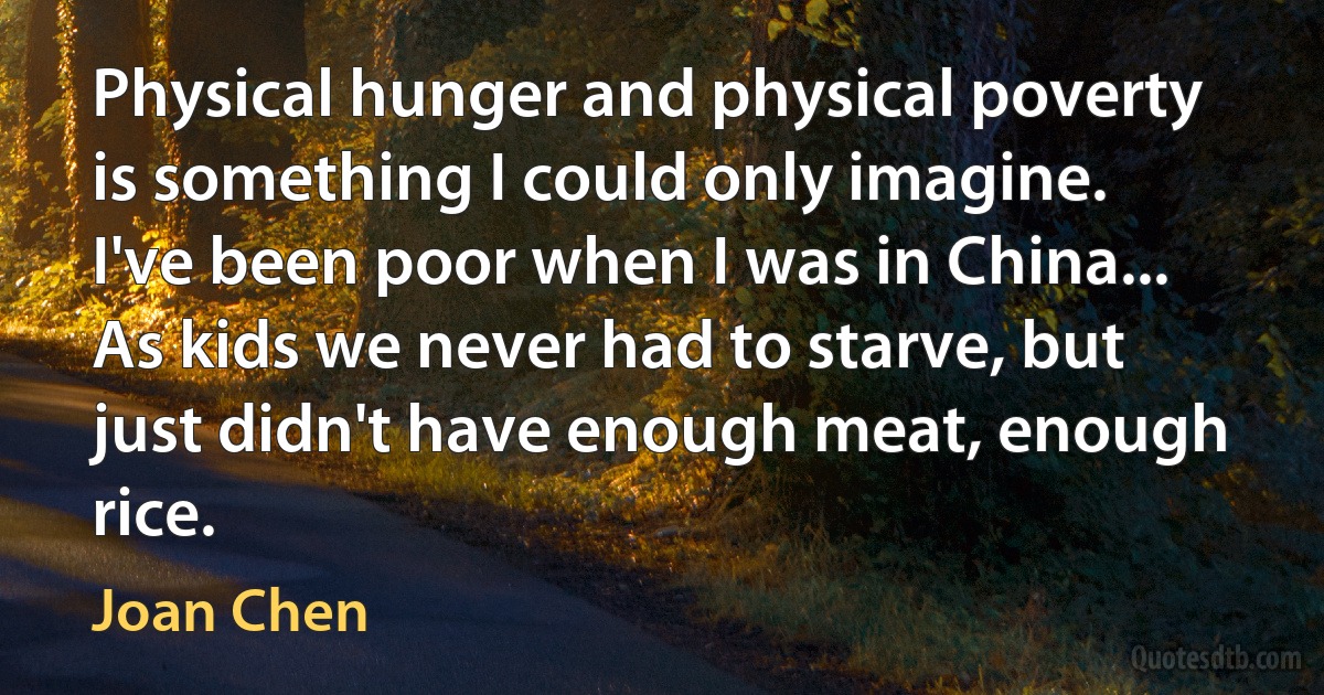 Physical hunger and physical poverty is something I could only imagine. I've been poor when I was in China... As kids we never had to starve, but just didn't have enough meat, enough rice. (Joan Chen)