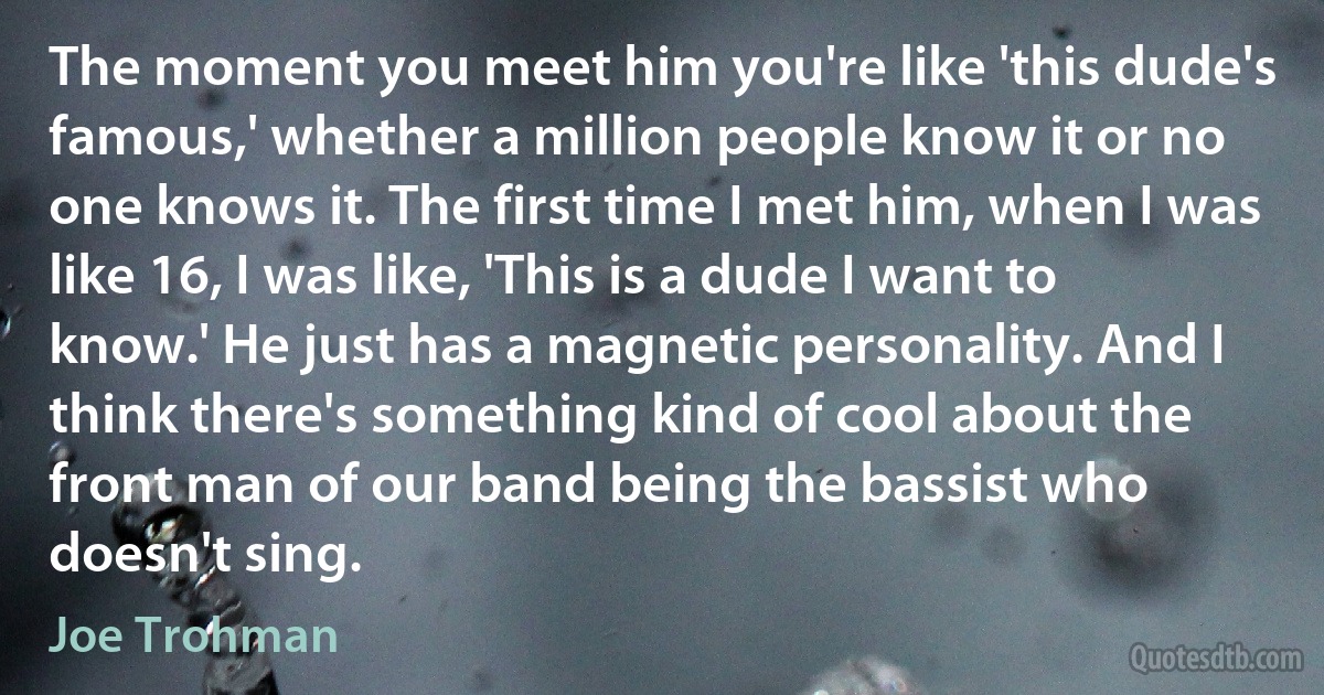 The moment you meet him you're like 'this dude's famous,' whether a million people know it or no one knows it. The first time I met him, when I was like 16, I was like, 'This is a dude I want to know.' He just has a magnetic personality. And I think there's something kind of cool about the front man of our band being the bassist who doesn't sing. (Joe Trohman)