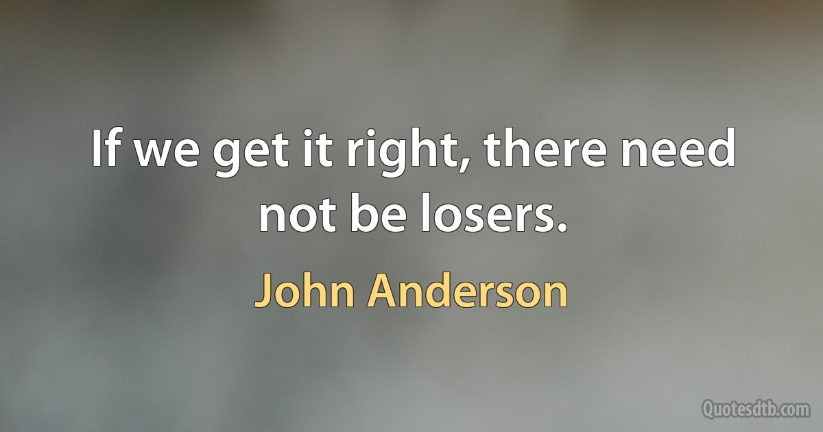 If we get it right, there need not be losers. (John Anderson)