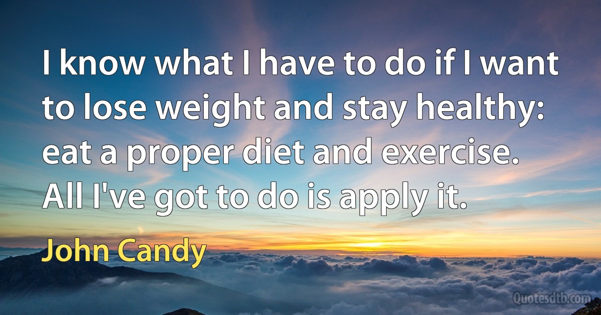 I know what I have to do if I want to lose weight and stay healthy: eat a proper diet and exercise. All I've got to do is apply it. (John Candy)