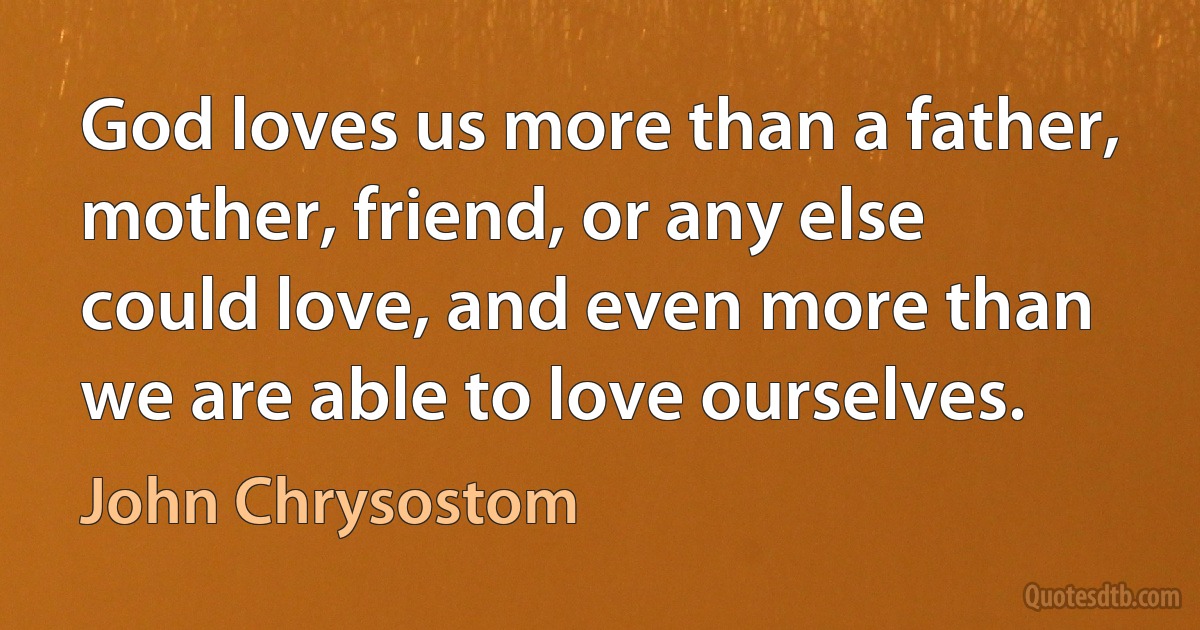 God loves us more than a father, mother, friend, or any else could love, and even more than we are able to love ourselves. (John Chrysostom)