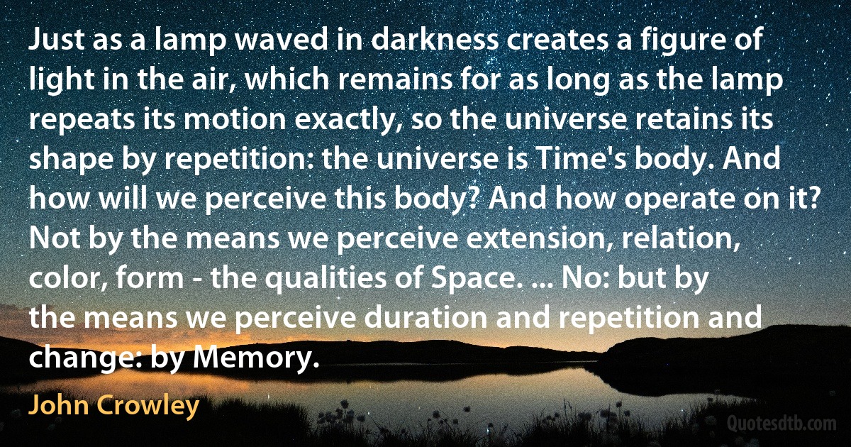 Just as a lamp waved in darkness creates a figure of light in the air, which remains for as long as the lamp repeats its motion exactly, so the universe retains its shape by repetition: the universe is Time's body. And how will we perceive this body? And how operate on it? Not by the means we perceive extension, relation, color, form - the qualities of Space. ... No: but by the means we perceive duration and repetition and change: by Memory. (John Crowley)