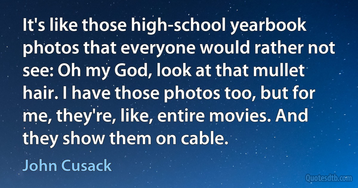 It's like those high-school yearbook photos that everyone would rather not see: Oh my God, look at that mullet hair. I have those photos too, but for me, they're, like, entire movies. And they show them on cable. (John Cusack)