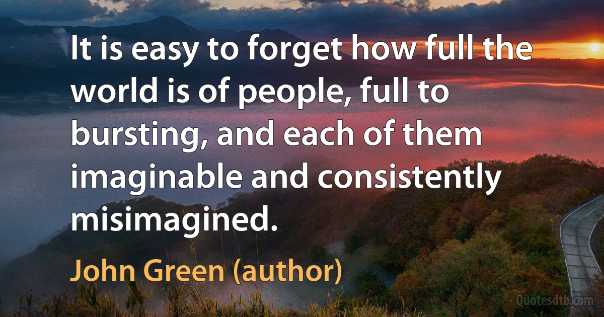 It is easy to forget how full the world is of people, full to bursting, and each of them imaginable and consistently misimagined. (John Green (author))