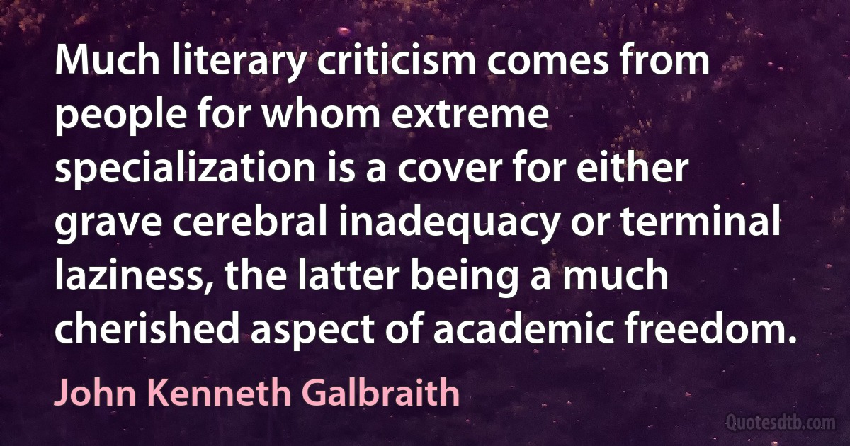 Much literary criticism comes from people for whom extreme specialization is a cover for either grave cerebral inadequacy or terminal laziness, the latter being a much cherished aspect of academic freedom. (John Kenneth Galbraith)