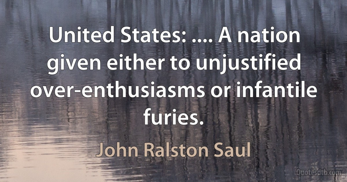 United States: .... A nation given either to unjustified over-enthusiasms or infantile furies. (John Ralston Saul)