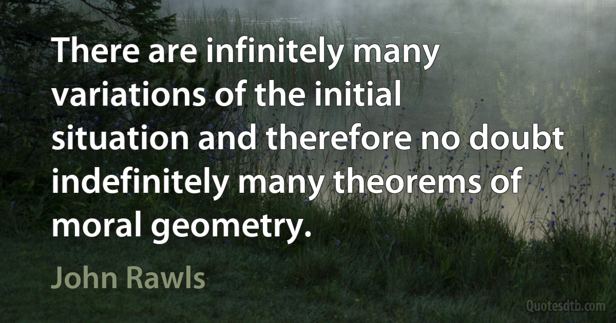 There are infinitely many variations of the initial situation and therefore no doubt indefinitely many theorems of moral geometry. (John Rawls)