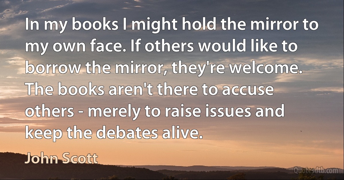 In my books I might hold the mirror to my own face. If others would like to borrow the mirror, they're welcome. The books aren't there to accuse others - merely to raise issues and keep the debates alive. (John Scott)