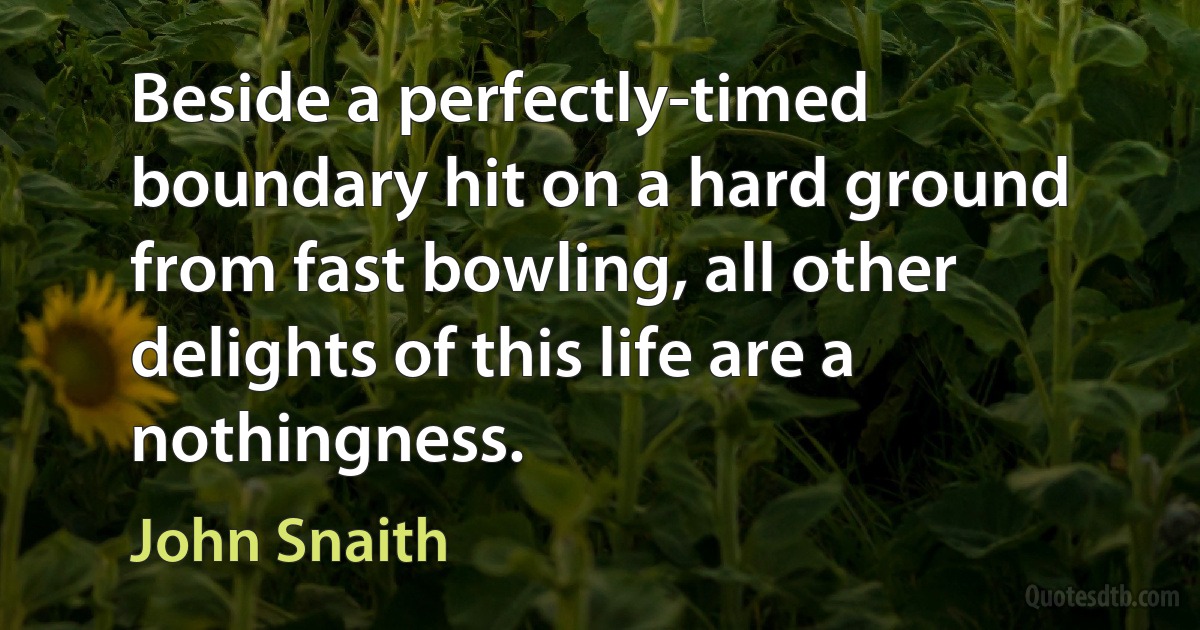 Beside a perfectly-timed boundary hit on a hard ground from fast bowling, all other delights of this life are a nothingness. (John Snaith)