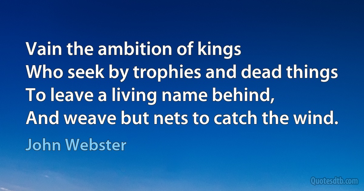 Vain the ambition of kings
Who seek by trophies and dead things
To leave a living name behind,
And weave but nets to catch the wind. (John Webster)