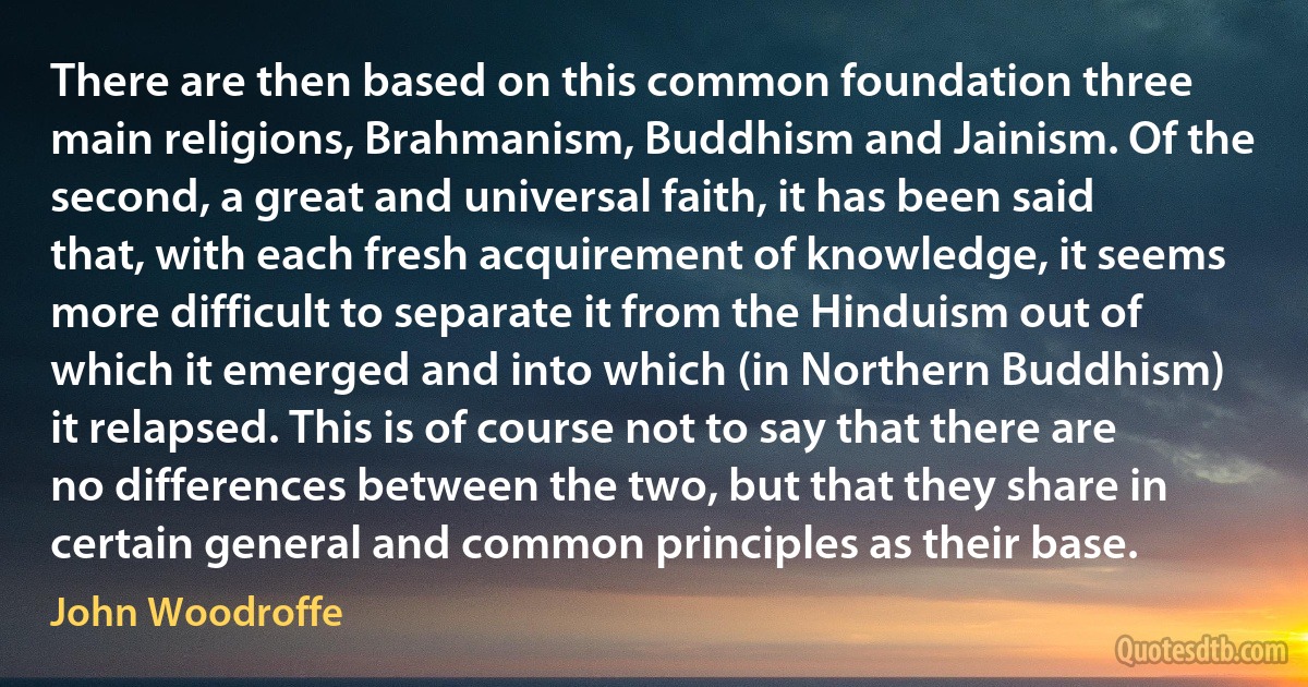 There are then based on this common foundation three main religions, Brahmanism, Buddhism and Jainism. Of the second, a great and universal faith, it has been said that, with each fresh acquirement of knowledge, it seems more difficult to separate it from the Hinduism out of which it emerged and into which (in Northern Buddhism) it relapsed. This is of course not to say that there are no differences between the two, but that they share in certain general and common principles as their base. (John Woodroffe)