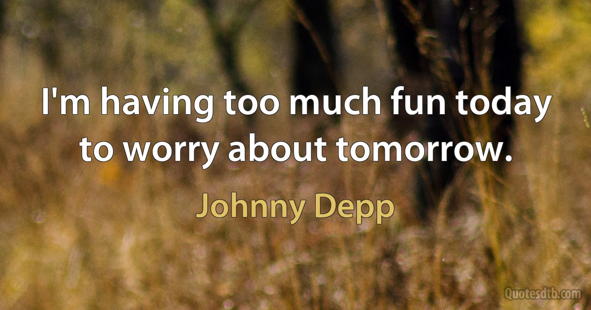 I'm having too much fun today to worry about tomorrow. (Johnny Depp)