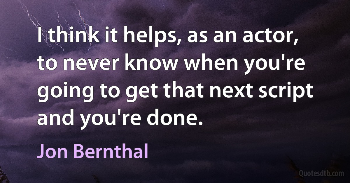 I think it helps, as an actor, to never know when you're going to get that next script and you're done. (Jon Bernthal)