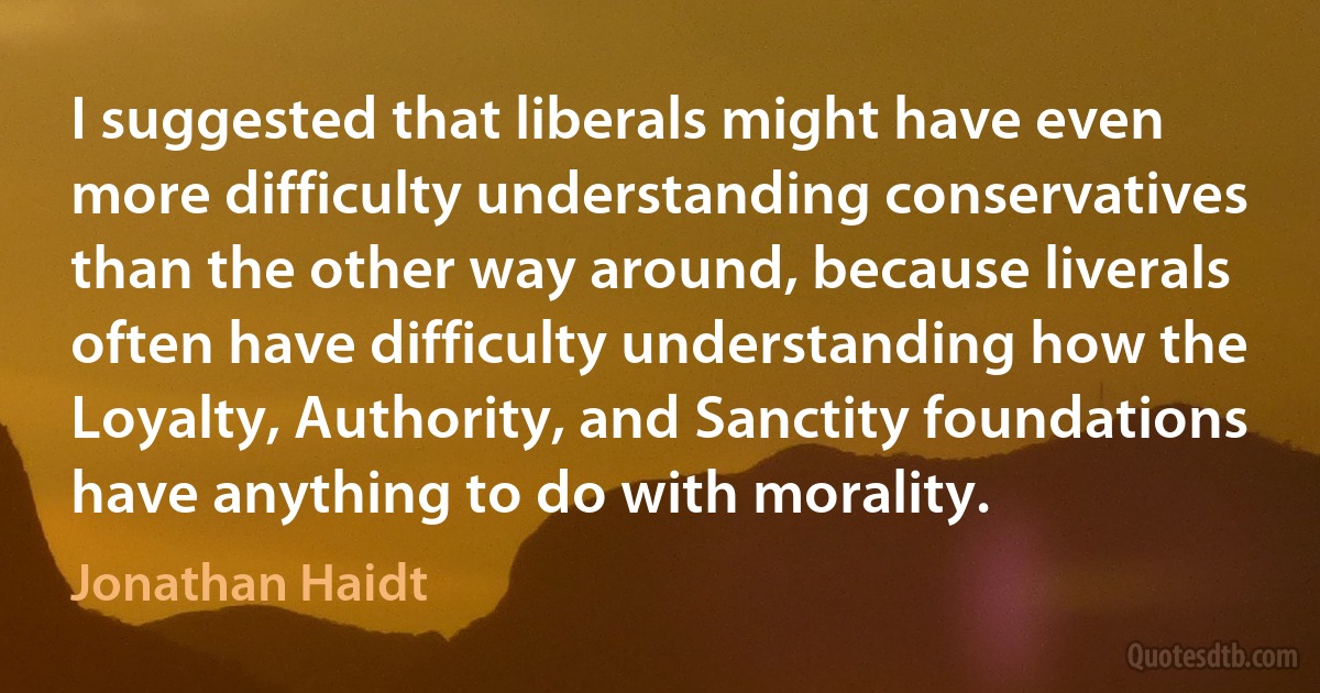 I suggested that liberals might have even more difficulty understanding conservatives than the other way around, because liverals often have difficulty understanding how the Loyalty, Authority, and Sanctity foundations have anything to do with morality. (Jonathan Haidt)