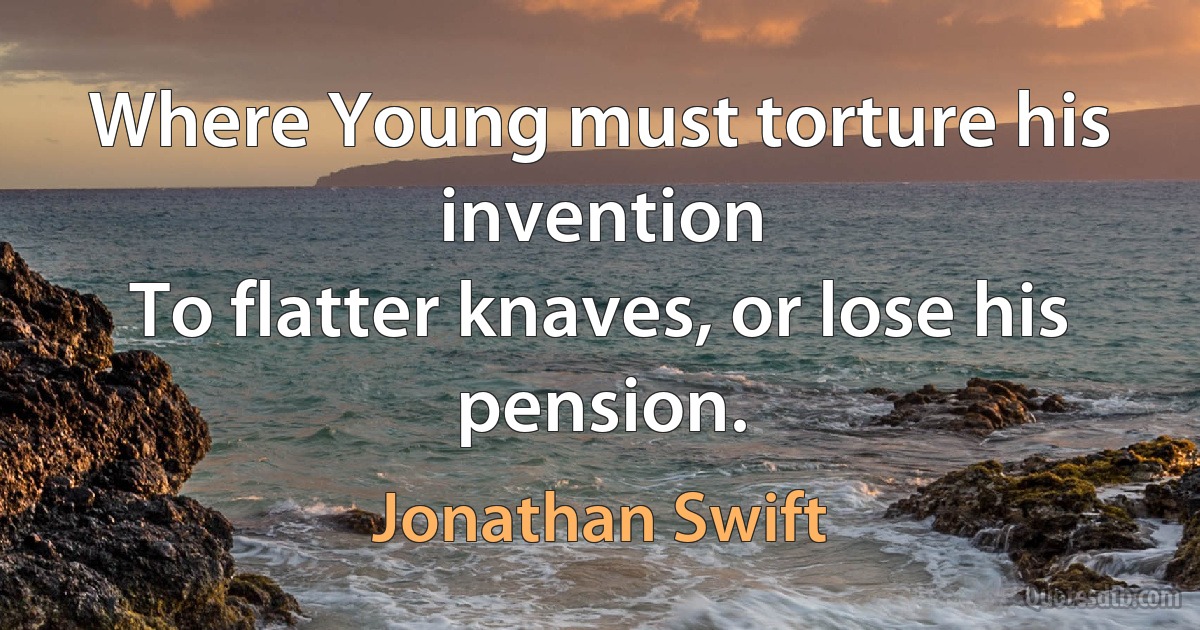 Where Young must torture his invention
To flatter knaves, or lose his pension. (Jonathan Swift)