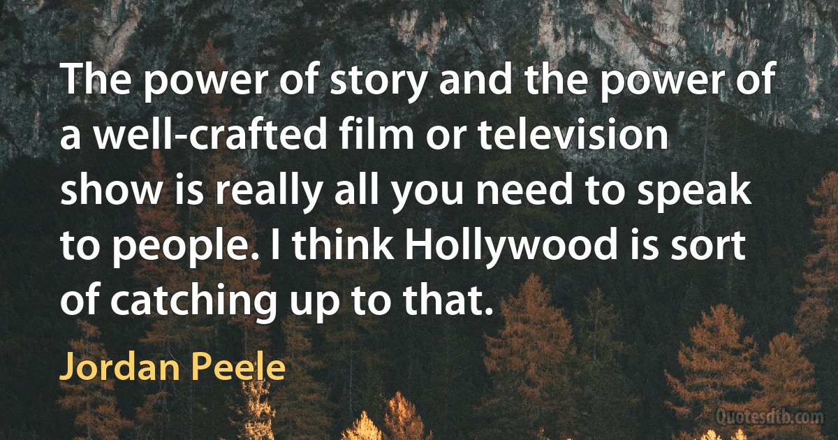 The power of story and the power of a well-crafted film or television show is really all you need to speak to people. I think Hollywood is sort of catching up to that. (Jordan Peele)