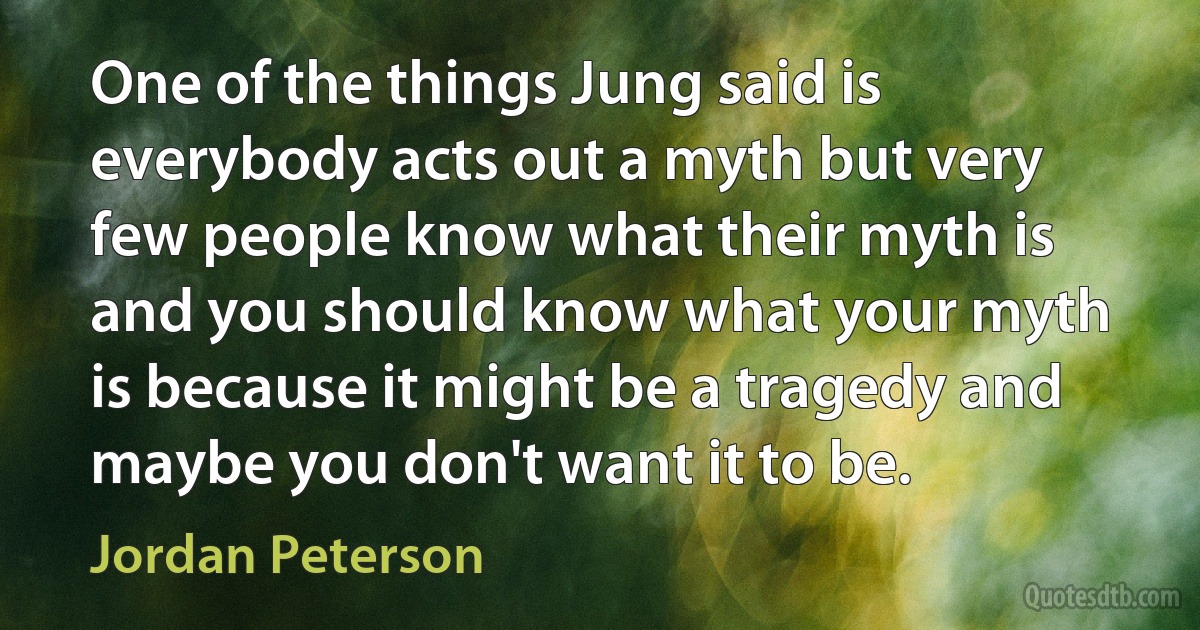 One of the things Jung said is everybody acts out a myth but very few people know what their myth is and you should know what your myth is because it might be a tragedy and maybe you don't want it to be. (Jordan Peterson)