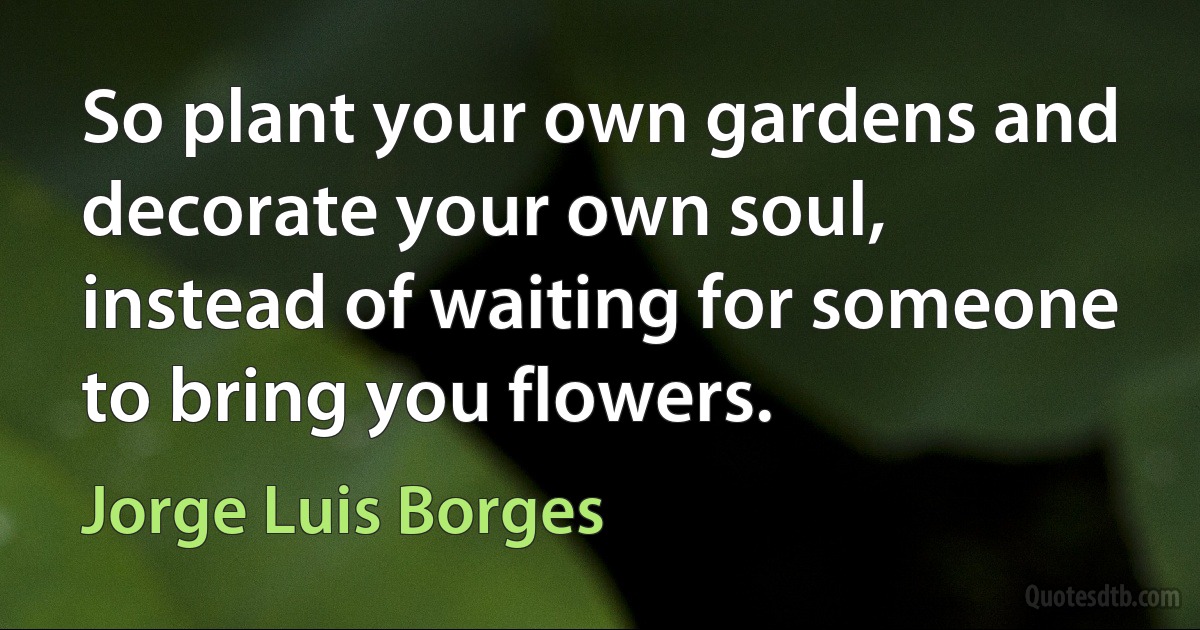 So plant your own gardens and decorate your own soul, instead of waiting for someone to bring you flowers. (Jorge Luis Borges)