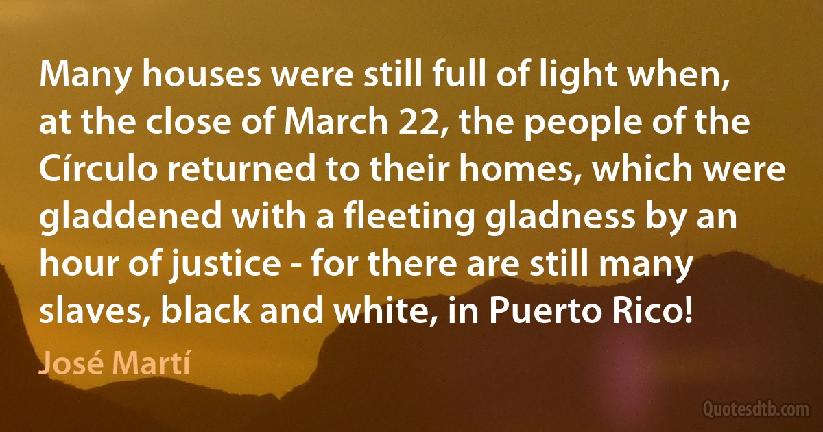 Many houses were still full of light when, at the close of March 22, the people of the Círculo returned to their homes, which were gladdened with a fleeting gladness by an hour of justice - for there are still many slaves, black and white, in Puerto Rico! (José Martí)