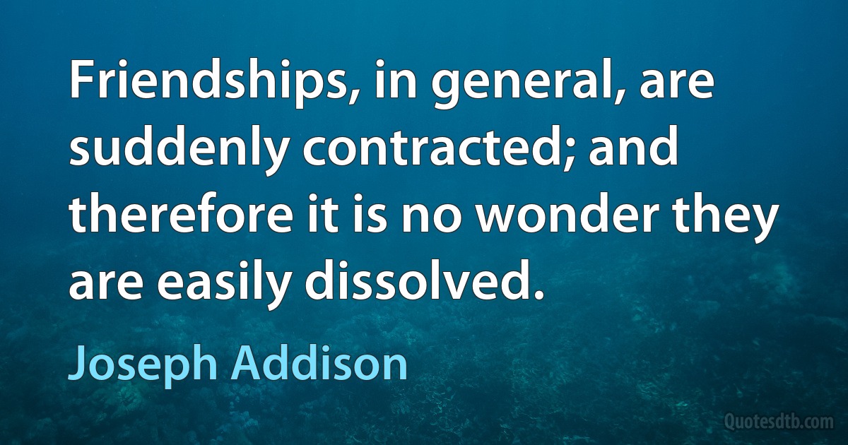 Friendships, in general, are suddenly contracted; and therefore it is no wonder they are easily dissolved. (Joseph Addison)