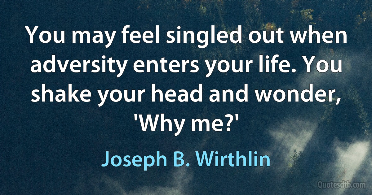 You may feel singled out when adversity enters your life. You shake your head and wonder, 'Why me?' (Joseph B. Wirthlin)