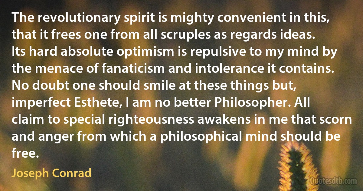 The revolutionary spirit is mighty convenient in this, that it frees one from all scruples as regards ideas. Its hard absolute optimism is repulsive to my mind by the menace of fanaticism and intolerance it contains. No doubt one should smile at these things but, imperfect Esthete, I am no better Philosopher. All claim to special righteousness awakens in me that scorn and anger from which a philosophical mind should be free. (Joseph Conrad)